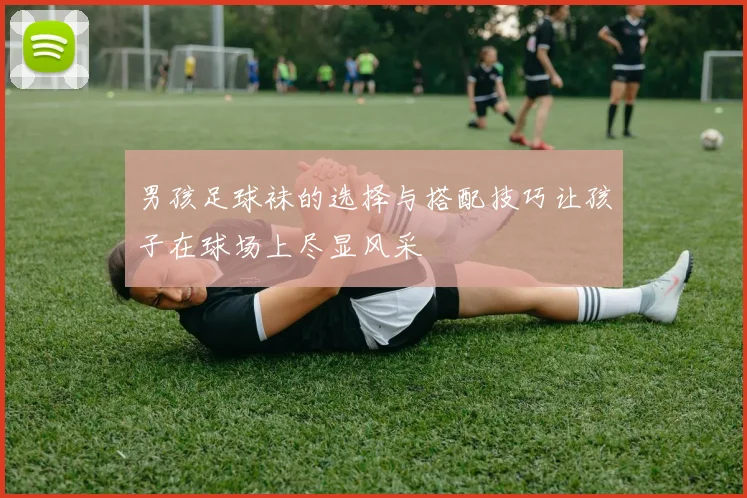 男孩足球袜的选择与搭配技巧让孩子在球场上尽显风采